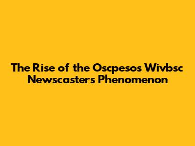 The Rise of the Oscpesos Wivbsc Newscasters Phenomenon