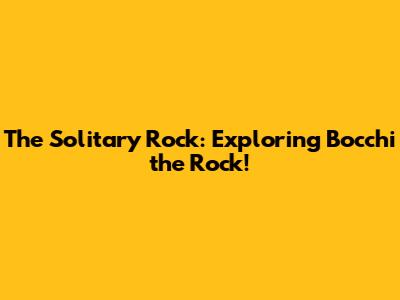The Solitary Rock: Exploring Bocchi the Rock!