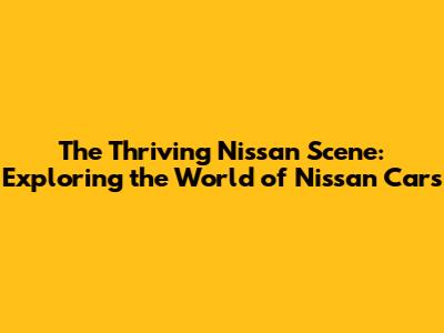 The Thriving Nissan Scene: Exploring the World of Nissan Cars