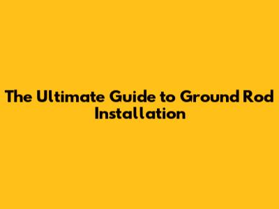 The Ultimate Guide to Ground Rod Installation