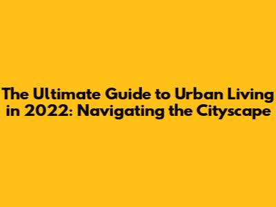 The Ultimate Guide to Urban Living in 2022: Navigating the Cityscape