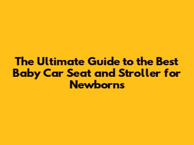 The Ultimate Guide to the Best Baby Car Seat and Stroller for Newborns