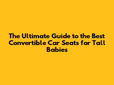 The Ultimate Guide to the Best Convertible Car Seats for Tall Babies