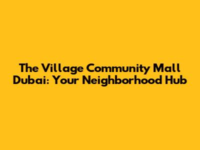 The Village Community Mall Dubai: Your Neighborhood Hub