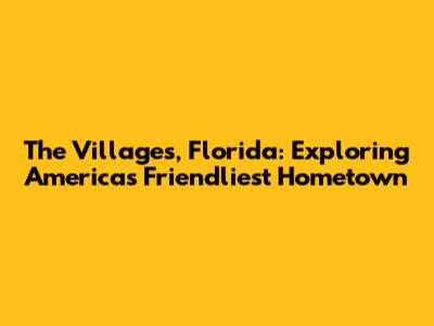 The Villages, Florida: Exploring America's Friendliest Hometown