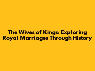 The Wives of Kings: Exploring Royal Marriages Through History