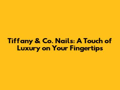 Tiffany & Co. Nails: A Touch of Luxury on Your Fingertips