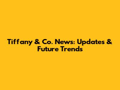 Tiffany & Co. News: Updates & Future Trends