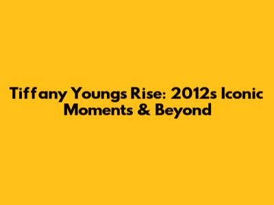 Tiffany Young's Rise: 2012's Iconic Moments & Beyond