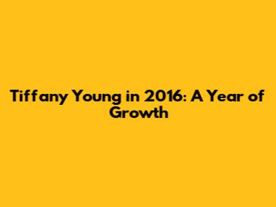 Tiffany Young in 2016: A Year of Growth