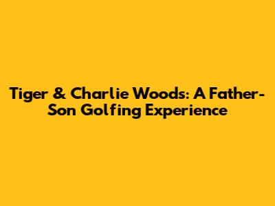 Tiger & Charlie Woods: A Father-Son Golfing Experience