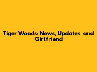 Tiger Woods: News, Updates, and Girlfriend