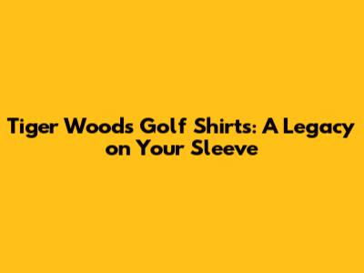 Tiger Woods Golf Shirts: A Legacy on Your Sleeve