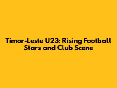 Timor-Leste U23: Rising Football Stars and Club Scene