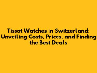 Tissot Watches in Switzerland: Unveiling Costs, Prices, and Finding the Best Deals