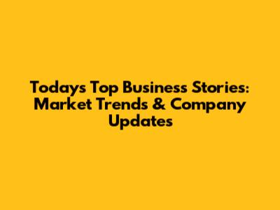 Today's Top Business Stories: Market Trends & Company Updates