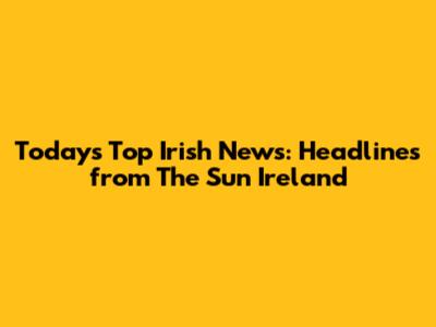 Today's Top Irish News: Headlines from The Sun Ireland