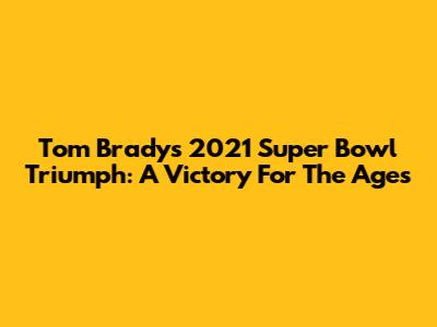 Tom Brady's 2021 Super Bowl Triumph: A Victory For The Ages