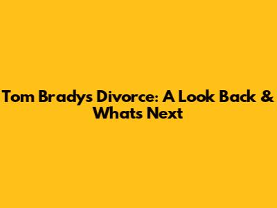 Tom Brady's Divorce: A Look Back & What's Next