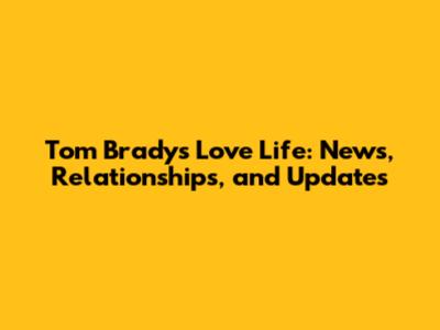 Tom Brady's Love Life: News, Relationships, and Updates