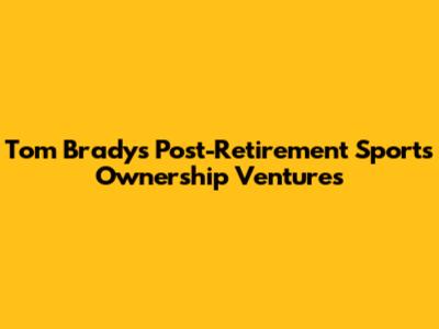 Tom Brady's Post-Retirement Sports Ownership Ventures