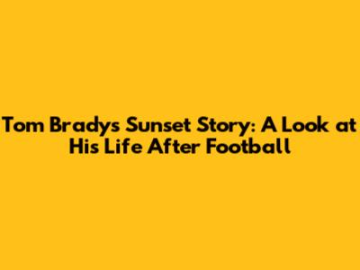 Tom Brady's Sunset Story: A Look at His Life After Football