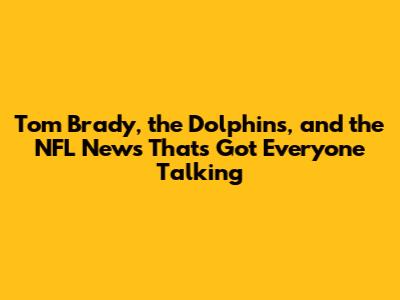 Tom Brady, the Dolphins, and the NFL News That's Got Everyone Talking