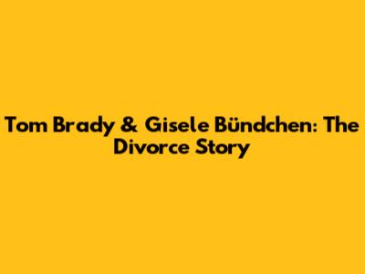 Tom Brady & Gisele Bündchen: The Divorce Story