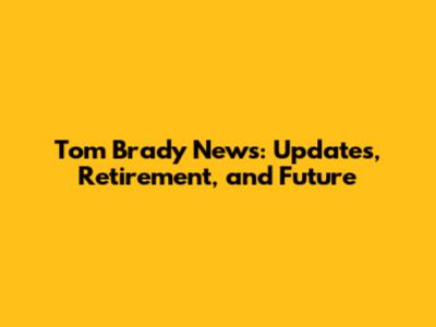 Tom Brady News: Updates, Retirement, and Future
