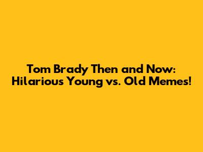 Tom Brady Then and Now: Hilarious Young vs. Old Memes!