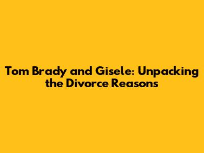 Tom Brady and Gisele: Unpacking the Divorce Reasons