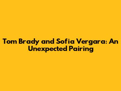 Tom Brady and Sofia Vergara: An Unexpected Pairing
