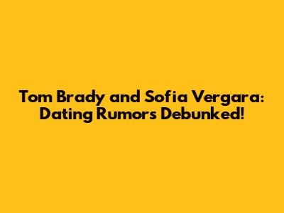 Tom Brady and Sofia Vergara: Dating Rumors Debunked!