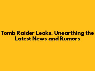 Tomb Raider Leaks: Unearthing the Latest News and Rumors
