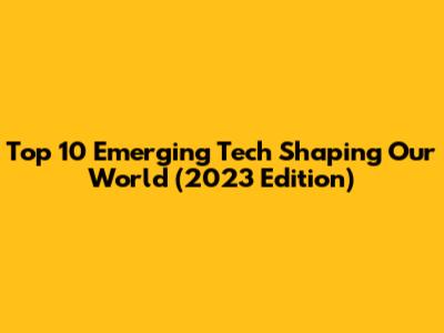 Top 10 Emerging Tech Shaping Our World (2023 Edition)