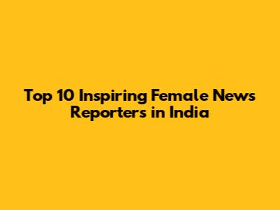 Top 10 Inspiring Female News Reporters in India