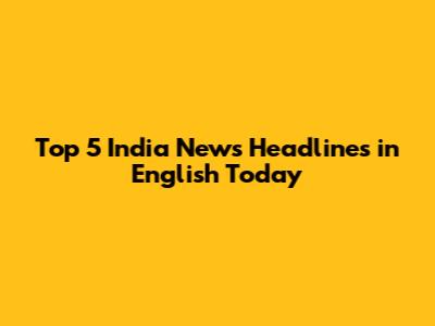 Top 5 India News Headlines in English Today