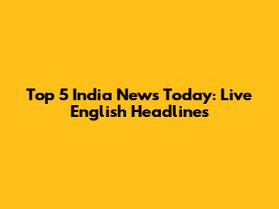 Top 5 India News Today: Live English Headlines