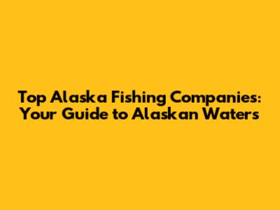 Top Alaska Fishing Companies: Your Guide to Alaskan Waters