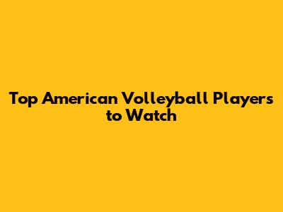Top American Volleyball Players to Watch