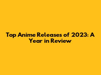 Top Anime Releases of 2023: A Year in Review