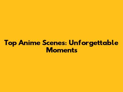Top Anime Scenes: Unforgettable Moments