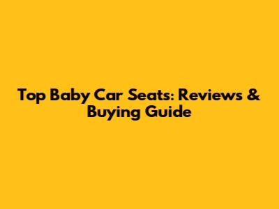 Top Baby Car Seats: Reviews & Buying Guide