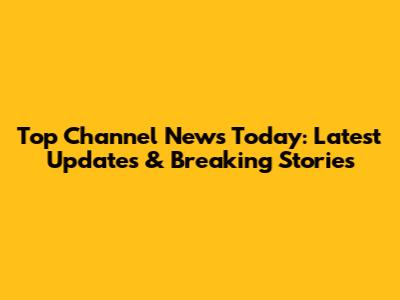 Top Channel News Today: Latest Updates & Breaking Stories