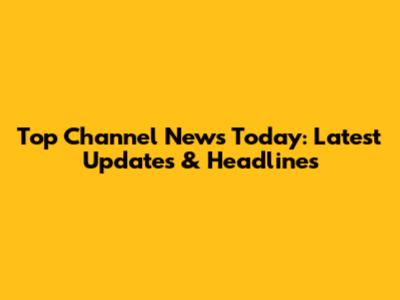 Top Channel News Today: Latest Updates & Headlines