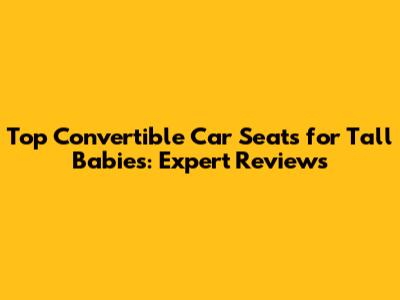 Top Convertible Car Seats for Tall Babies: Expert Reviews