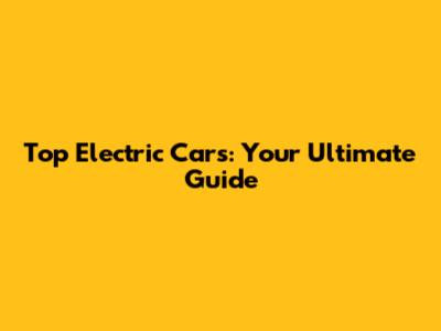Top Electric Cars: Your Ultimate Guide