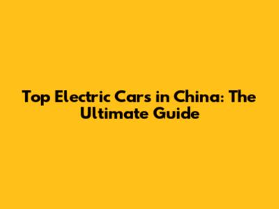 Top Electric Cars in China: The Ultimate Guide