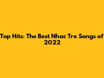 Top Hits: The Best Nhac Tre Songs of 2022