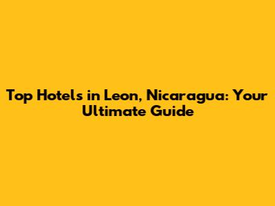 Top Hotels in Leon, Nicaragua: Your Ultimate Guide